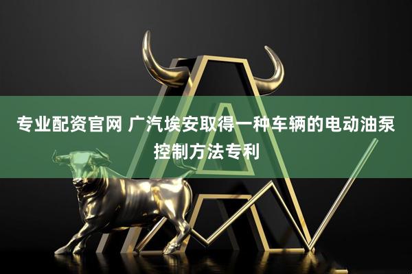 专业配资官网 广汽埃安取得一种车辆的电动油泵控制方法专利