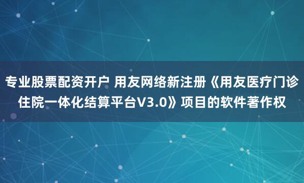 专业股票配资开户 用友网络新注册《用友医疗门诊住院一体化结算平台V3.0》项目的软件著作权