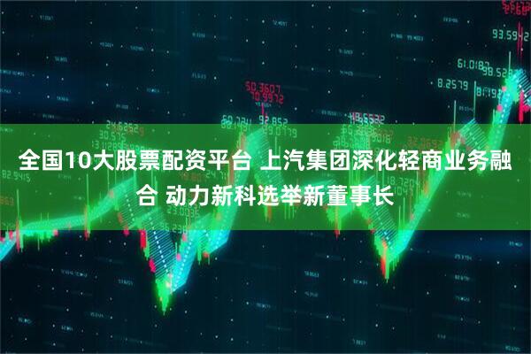 全国10大股票配资平台 上汽集团深化轻商业务融合 动力新科选举新董事长