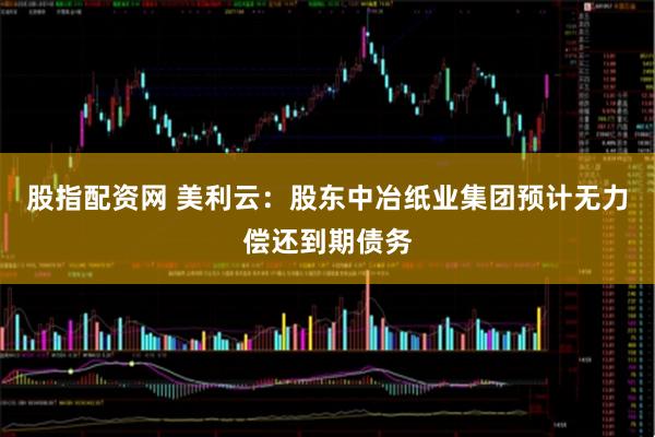 股指配资网 美利云：股东中冶纸业集团预计无力偿还到期债务