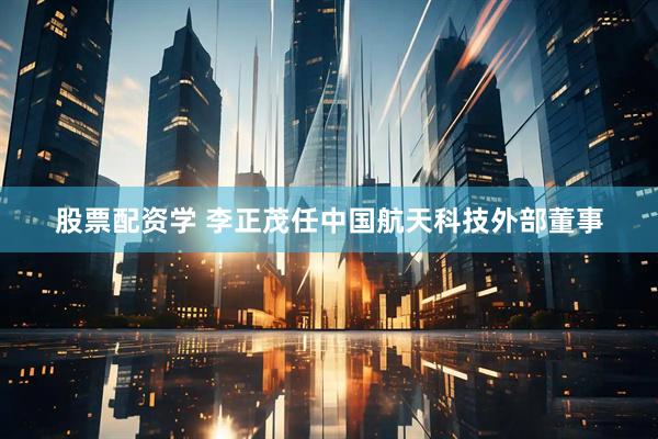股票配资学 李正茂任中国航天科技外部董事