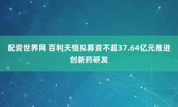 配资世界网 百利天恒拟募资不超37.64亿元推进创新药研发