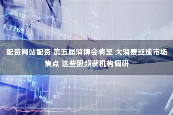 配资网站配资 第五届消博会将至 大消费或成市场焦点 这些股频获机构调研