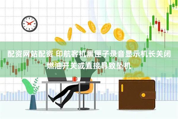 配资网站配资 印航客机黑匣子录音显示机长关闭燃油开关或直接导致坠机