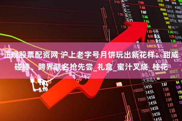 正规股票配资网 沪上老字号月饼玩出新花样：甜咸碰撞、跨界联名抢先尝_礼盒_蜜汁叉烧_桂花