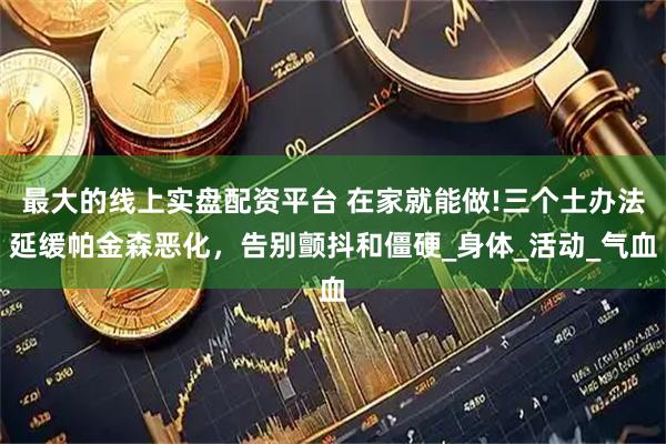 最大的线上实盘配资平台 在家就能做!三个土办法延缓帕金森恶化，告别颤抖和僵硬_身体_活动_气血