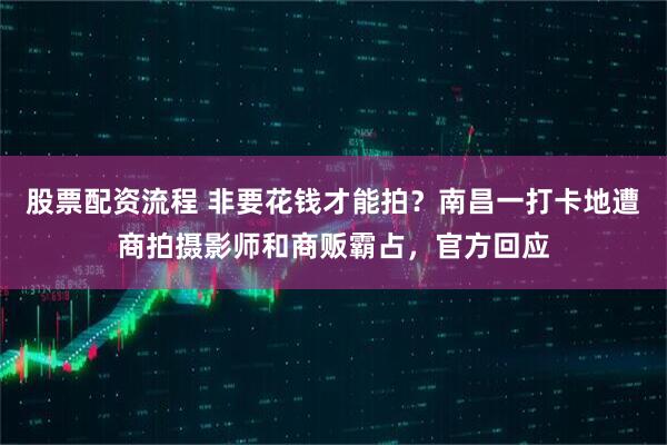 股票配资流程 非要花钱才能拍？南昌一打卡地遭商拍摄影师和商贩霸占，官方回应