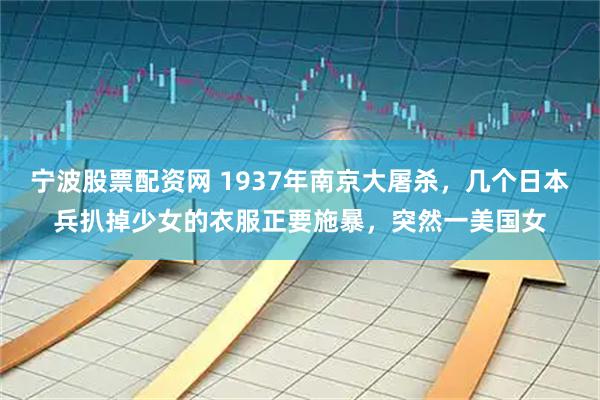 宁波股票配资网 1937年南京大屠杀，几个日本兵扒掉少女的衣服正要施暴，突然一美国女