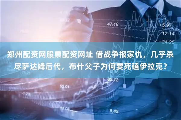 郑州配资网股票配资网址 借战争报家仇，几乎杀尽萨达姆后代，布什父子为何要死磕伊拉克？